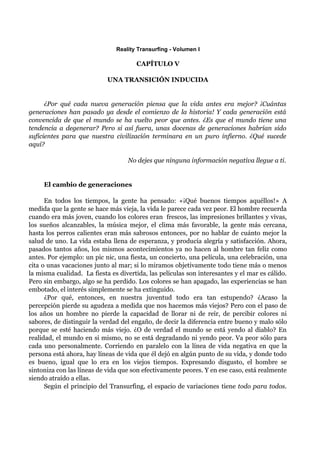 Reality Transurfing - Volumen I

                                      CAPÍTULO V

                            UNA TRANSICIÓN INDUCIDA


      ¿Por qué cada nueva generación piensa que la vida antes era mejor? ¡Cuántas
generaciones han pasado ya desde el comienzo de la historia! Y cada generación está
convencida de que el mundo se ha vuelto peor que antes. ¿Es que el mundo tiene una
tendencia a degenerar? Pero si así fuera, unas docenas de generaciones habrían sido
suficientes para que nuestra civilización terminara en un puro infierno. ¿Qué sucede
aquí?

                                   No dejes que ninguna información negativa llegue a ti.


     El cambio de generaciones

      En todos los tiempos, la gente ha pensado: «¡Qué buenos tiempos aquéllos!» A
medida que la gente se hace más vieja, la vida le parece cada vez peor. El hombre recuerda
cuando era más joven, cuando los colores eran frescos, las impresiones brillantes y vivas,
los sueños alcanzables, la música mejor, el clima más favorable, la gente más cercana,
hasta los perros calientes eran más sabrosos entonces, por no hablar de cuánto mejor la
salud de uno. La vida estaba llena de esperanza, y producía alegría y satisfacción. Ahora,
pasados tantos años, los mismos acontecimientos ya no hacen al hombre tan feliz como
antes. Por ejemplo: un pic nic, una fiesta, un concierto, una película, una celebración, una
cita o unas vacaciones junto al mar; si lo miramos objetivamente todo tiene más o menos
la misma cualidad. La fiesta es divertida, las películas son interesantes y el mar es cálido.
Pero sin embargo, algo se ha perdido. Los colores se han apagado, las experiencias se han
embotado, el interés simplemente se ha extinguido.
      ¿Por qué, entonces, en nuestra juventud todo era tan estupendo? ¿Acaso la
percepción pierde su agudeza a medida que nos hacemos más viejos? Pero con el paso de
los años un hombre no pierde la capacidad de llorar ni de reír, de percibir colores ni
sabores, de distinguir la verdad del engaño, de decir la diferencia entre bueno y malo sólo
porque se esté haciendo más viejo. ¿O de verdad el mundo se está yendo al diablo? En
realidad, el mundo en si mismo, no se está degradando ni yendo peor. Va peor sólo para
cada uno personalmente. Corriendo en paralelo con la línea de vida negativa en que la
persona está ahora, hay líneas de vida que él dejó en algún punto de su vida, y donde todo
es bueno, igual que lo era en los viejos tiempos. Expresando disgusto, el hombre se
sintoniza con las líneas de vida que son efectivamente peores. Y en ese caso, está realmente
siendo atraído a ellas.
      Según el principio del Transurfing, el espacio de variaciones tiene todo para todos.
 