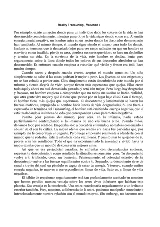 Reality Transurfing - Volumen I

Por ejemplo, existe un sector donde para un individuo dado los colores de la vida se han
desvanecido completamente, mientras para otros la vida sigue siendo como era. Al emitir
energía mental negativa, un hombre entra en un sector donde los decorados de su espacio
han cambiado. Al mismo tiempo, el mundo sigue siendo el mismo para todo los demás.
Incluso no tenemos que ir demasiado lejos para ver casos radicales en que un hombre se
convierte en un inválido, pierde su casa, pierde a sus seres queridos o se hace un alcohólico
y arruina su vida. En la corriente de la vida, este hombre se desliza, lenta pero
seguramente, sobre la línea donde todos los colores de sus decorados alrededor se han
desvanecido. Es entonces cuando empieza a recordar qué vívido y fresco era todo hace
mucho tiempo.
      Cuando naces y después cuando creces, aceptas el mundo como es. Un niño
simplemente no sabe si las cosas podrían ir mejor o peor. Los jóvenes no son exigentes y
no se han echado a perder aún. Ellos simplemente están descubriendo este mundo por sí
mismos y tienen alegría de vivir, porque tienen más esperanzas que quejas. Ellos creen
todo aquí y ahora no está demasiado gastado, y será aún mejor. Pero luego hay desgracias
y fracasos, un hombre empieza a comprender que no todos sus sueños se harán realidad,
que otra gente vive mejor y que él tiene que pelear por su lugar bajo el sol. Con el tiempo,
el hombre tiene más quejas que esperanzas. El descontento y lamentación se hacen las
fuerzas motrices, empujando al hombre hacia líneas de vida desgraciadas. Si uno fuera a
expresarlo en términos del Transurfing, el hombre está emitiendo energía negativa, que le
está trasladando a las líneas de vida que corresponden a esos parámetros negativos.
      Cuanto peor piensas del mundo, peor será. En la infancia, nadie estaba
particularmente contemplando si la infancia de uno era buena o no. Cuando niños,
dábamos todo por sentado. Empezaba sólo a descubrir el mundo y no habías comenzado a
abusar de él con tu crítica. La mayor ofensa que sentías era hacia tus parientes que, por
ejemplo, no te compraban un juguete. Pero luego empezaste realmente a ofenderte con el
mundo que te rodeaba. Éste te satisfacía cada vez menos. Y cuanto más te quejabas de él,
peores eran los resultados. Todo el que ha experimentado la juventud y vivido hasta la
madurez sabe que un montón de cosas eran mejores antes.
      Así que es esa perjudicial paradoja: te enfrentas con circunstancias enojosas,
expresas tu descontento, y como resultado la situación se pone aún peor. Tu descontento
vuelve a ti triplicado, como un bumerán. Primeramente, el potencial excesivo de tu
descontento vuelve a las fuerzas equilibrantes contra ti. Segundo, tu descontento sirve de
canal a través del cual un péndulo es capaz de sacar tu energía. Y tercero, cuando emites
energía negativa, te mueves a correspondientes líneas de vida. Esto es, a líneas de vida
negativas.
      El hábito de reaccionar negativamente está tan profundamente asentado en nosotros
que hemos perdido nuestra ventaja sobre los seres vivos inferiores que habitan este
planeta. Esa ventaja es la conciencia. Una ostra reaccionaría negativamente a un irritante
exterior también. Pero, nosotros, a diferencia de la ostra, podemos manipular consciente e
intencionadamente nuestra relación con el mundo externo. Sin embargo, no hacemos uso
 