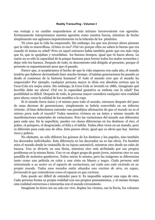 Reality Transurfing - Volumen I

esa ventaja y en cambio respondemos al más mínimo inconveniente con agresión.
Erróneamente interpretamos nuestra agresión como nuestra fuerza, mientras de hecho
simplemente nos agitamos impotentemente en la telaraña de los péndulos.
      Tú crees que la vida ha empeorado. Sin embargo, los que son jóvenes ahora piensan
que la vida es maravillosa. ¿Cómo es eso? ¿Tal vez porque ellos no saben lo buena que era
cuando tú tenías su edad? Pero en aquel entonces había también gente que era más vieja
que tú, que se quejaban y recordaban los buenos tiempos, igual que tú haces ahora. La
razón no es sólo la capacidad de la psique humana para borrar todos los malos recuerdos y
dejar sólo los buenos. Después de todo, tu descontento está dirigido al presente, porque el
presente es supuestamente peor que el pasado.
      Parece que, si aceptáramos el hecho de que la vida empeora con cada año, el mundo
tendría que haberse derrumbado hace mucho tiempo. ¿Cuántas generaciones ha pasado ya
desde el comienzo de la historia humana? ¡Y todo el mundo cree que el mundo ha
empeorado! Por ejemplo, cualquier persona mayor te diría con absoluta certeza que la
Coca-Cola era mejor antes. Sin embargo, la Coca-Cola se inventó en 1886, ¡imagínate qué
horrible debe ser ahora! ¿Tal vez la capacidad gustativa se embota con la edad? Esa
posibilidad es difícil. Después de todo, la persona mayor considera cualquier otra cualidad
peor ahora; como la calidad de los muebles o la ropa.
      Si el mundo fuera único y el mismo para todo el mundo, entonces después del paso
de unas decenas de generaciones, simplemente se habría convertido en un infierno
viviente. ¿Cómo deberíamos entender esa paradójica afirmación de que el mundo no es el
mismo para todo el mundo? Todos nosotros vivimos en un único y mismo mundo de
manifestaciones materiales de variaciones. Pero las variaciones del mundo son diferentes
para cada uno. En la superficie, puedes ver claras diferencias en los destinos: el rico, el
pobre, el próspero, el desgraciado, el feliz y el infeliz. Todos ellos viven en un mundo, pero
es diferente para cada uno de ellos. Esto parece obvio, igual que es obvio que hay barrios
ricos y pobres.
      No obstante, no sólo difieren los guiones de los destinos y los papeles, sino también
los decorados individuales. Esta diferencia en los decorados no es tan obvia. Un hombre
mira el mundo desde la ventanilla de su lujoso automóvil, mientras otro desde un cubo de
basura. Uno se divierte en una fiesta, mientras otro está atribulado por sus propios
problemas en la misma fiesta. Uno ve un alegre grupo de gente joven, mientras otro ve una
pandilla de molestos gamberros. Todos miran lo mismo, pero las imágenes se diferencian
tanto como una película en color y una cinta en blanco y negro. Cada persona está
sintonizada a su sector en el espacio de variaciones, así cada uno está viviendo en su
propio mundo. Todos esos mundos están situados uno encima de otro, en capas,
formando lo que entendemos como el espacio en que vivimos.
      Esto puede ser difícil de entender para ti. Es imposible separar una capa de otra.
Cada persona forma su propia realidad con sus propios pensamientos, y al mismo tiempo
esta realidad entrecruza e interactúa con el mundo circundante.
      Imagínate la tierra sin un solo ser vivo. Soplan los vientos, cae la lluvia, los volcanes
 