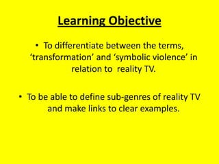 Learning Objective To differentiate between the terms, ‘transformation’ and ‘symbolic violence’ in relation to  reality TV. To be able to define sub-genres of reality TV and make links to clear examples. 