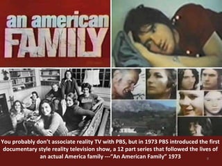 You probably don’t associate reality TV with PBS, but in 1973 PBS introduced the first 
documentary style reality television show, a 12 part series that followed the lives of 
8 
an actual America family ---“An American Family” 1973 
 