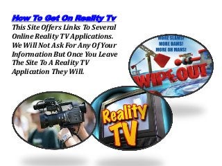 How To Get On Reality Tv
This Site Offers Links To Several
Online Reality TV Applications.
We Will Not Ask For Any Of Your
Information But Once You Leave
The Site To A Reality TV
Application They Will.
 