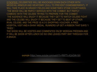 SYNOPSIS: CELEBRITIES WILL BE KNOCKING DOWN EACH OTHER WITH
MEDIEVAL ARMOUR AND WEAPONRY (DULL TO PREVENT DISMEMBERMENT). IT
WILL TAKE PLACE IN GRASSY FIELDS AND SOMETIMES STONE COURTYARDS.
THE MOOD WILL BE PARTLY SERIOUS WITH THE COMBAT, BUT PARTLY
COMEDIC WITH THE CELEBS TRYING TO PREPARE FOR THE COMBAT.
THE AUDIENCE WILL ENJOY IT BECAUSE THEY GET TO WATCH CELEBS FIGHT
AND THE CELEBS WILL ENJOY IT BECAUSE THEY GET TO BEAT UP OTHER
RIVAL CELEBS, AND THE PRIZE IS A £10 SHOPPING VOUCHER, A FREE
HOSPITAL VISIT AND A SHINY MEDAL. RUNNERS UP GET A RIBBON THAT SAYS “I
TRIED.”.
THE SHOW WILL BE HOSTED AND COMMENTED ON BY MORGAN FREEMAN AND
IT WILL BE SHOW AFTER LUNCH SO NO ONE LEAVES PART WAY THROUGH FOR
A SNACK.
example (https://www.youtube.com/watch?v=RM7Tn-K2eGI#t=54)
