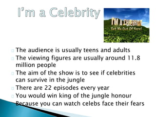 The audience is usually teens and adults
The viewing figures are usually around 11.8
million people
The aim of the show is to see if celebrities
can survive in the jungle
There are 22 episodes every year
You would win king of the jungle honour
Because you can watch celebs face their fears