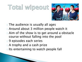 The audience is usually all ages
Around about 3 million people watch it
Aim of the show is to get around a obstacle
course without falling into the pool
9 episodes each series
A trophy and a cash prize
Its entertaining to watch people fall