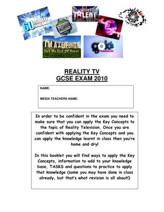 REALITY TV
           GCSE EXAM 2010
  NAME:


  MEDIA TEACHERS NAME:




In order to be confident in the exam you need to
make sure that you can apply the Key Concepts to
   the topic of Reality Television. Once you are
 confident with applying the Key Concepts and you
can apply the knowledge learnt in class then you’re
                  home and dry!

In this booklet you will find ways to apply the Key
  Concepts, information to add to your knowledge
  base, TASKS and questions to practice to apply
 that knowledge (some you may have done in class
   already, but that’s what revision is all about!)
 
