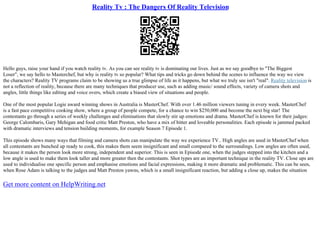 Reality Tv : The Dangers Of Reality Television
Hello guys, raise your hand if you watch reality tv. As you can see reality tv is dominating our lives. Just as we say goodbye to "The Biggest
Loser", we say hello to Masterchef, but why is reality tv so popular? What tips and tricks go down behind the scenes to influence the way we view
the characters? Reality TV programs claim to be showing us a true glimpse of life as it happens, but what we truly see isn't "real". Reality television is
not a reflection of reality, because there are many techniques that producer use, such as adding music/ sound effects, variety of camera shots and
angles, little things like editing and voice overs, which create a biased view of situations and people.
One of the most popular Logie award winning shows in Australia is MasterChef. With over 1.46 million viewers tuning in every week. MasterChef
is a fast pace competitive cooking show, where a group of people compete, for a chance to win $250,000 and become the next big star! The
contestants go through a series of weekly challenges and eliminations that slowly stir up emotions and drama. MasterChef is known for their judges:
George Calombaris, Gary Mehigan and food critic Matt Preston, who have a mix of bitter and loveable personalities. Each episode is jammed packed
with dramatic interviews and tension building moments, for example Season 7 Episode 1.
This episode shows many ways that filming and camera shots can manipulate the way we experience TV.. High angles are used in MasterChef when
all contestants are bunched up ready to cook, this makes them seem insignificant and small compared to the surroundings. Low angles are often used,
because it makes the person look more strong, independent and superior. This is seen in Episode one, when the judges stepped into the kitchen and a
low angle is used to make them look taller and more greater then the contestants. Shot types are an important technique in the reality TV. Close ups are
used to individualise one specific person and emphasise emotions and facial expressions, making it more dramatic and problematic. This can be seen,
when Rose Adam is talking to the judges and Matt Preston yawns, which is a small insignificant reaction, but adding a close up, makes the situation
Get more content on HelpWriting.net
 