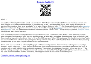 Essay on Reality TV
Reality TV
Can you believe that reality television has actually been around since 1948? Most of us may have thought that this idea of real television just came
about in the last decade but actually it's been around for quite some time. In 1948 Candid Camera was the first reality show to be broadcasted on
television. Many considered this to be the "granddaddy" of the reality TV genre (History of reality TV). This show actually began in radio broadcasting.
Allen Funt was the man in charge of this whole new production. He started by simply taping complaints of men in service and broadcasting them over
the Armed Forces Radio. This is what later became known as the television show, Candid Camera. Candid Camera was known for...show more content...
Why Do People Watch Reality Television?
There has been a huge increase in "reality" based television over the last few years. From Survivor to Big Brother it seems that we are constantly
being bombarded with a new type of reality television program. But why do people watch these shows? What makes these shows so interesting? One
theory brought up in an article in Psychology Today by Steven Reiss Ph.D. and James Wiltz, a Ph.D. candidate at Ohio State University, is that, "reality
television allows Americans to fantasize about gaining status through automatic fame" (Reiss and Wiltz, 2001). This is the American dream, acquiring
fame with little to no work at all. And what better way to do it than on television?
But can reality television actually be called reality? Do people watch because reality television offers an alternative to boring and hackneyed type
programs? The fact is that reality TV is just as boring and predictable as the so–called unreal programs. Reality TV can, for the most part, hardly be
considered real. An article in Rolling Stone confirms this, stating that, "The premise is always the same: Put ordinary stiffs on television on TV and
they'll do anything, anything, to stay on TV. Didn't we already learn that from Kirstie Alley?" (Rolling Stone, 2001). If this were in fact the case, then
way would anyone watch what is described as something as horribly predictable as the above? How could such a style of
Get more content on HelpWriting.net
 