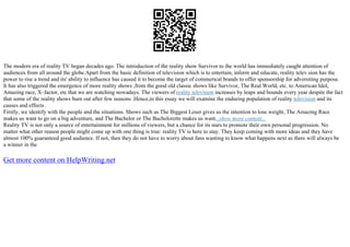 The modern era of reality TV began decades ago. The introduction of the reality show Survivor to the world has immediately caught attention of
audiences from all around the globe.Apart from the basic definition of television which is to entertain, inform and educate, reality telev sion has the
power to rise a trend and its' ability to influence has caused it to become the target of commerical brands to offer sponsorship for adversiting purpose.
It has also triggered the emergence of more reality shows ,from the good old classic shows like Survivor, The Real World, etc. to American Idol,
Amazing race, X–factor, etc that we are watching nowadays. The viewers of reality television increases by leaps and bounds every year despite the fact
that some of the reality shows burn out after few seasons .Hence,in this essay we will examine the enduring population of reality television and its
causes and effects .
Firstly, we identify with the people and the situations. Shows such as The Biggest Loser gives us the intention to lose weight, The Amazing Race
makes us want to go on a big adventure, and The Bachelor or The Bachelorette makes us want...show more content...
Reality TV is not only a source of entertainment for millions of viewers, but a chance for its stars to promote their own personal progression. No
matter what other reason people might come up with one thing is true: reality TV is here to stay. They keep coming with more ideas and they have
almost 100% guaranteed good audience. If not, then they do not have to worry about fans wanting to know what happens next as there will always be
a winner in the
Get more content on HelpWriting.net
 