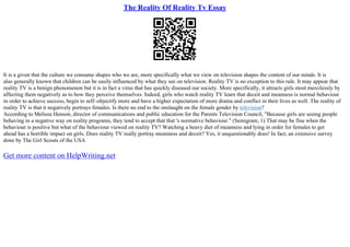 The Reality Of Reality Tv Essay
It is a given that the culture we consume shapes who we are, more specifically what we view on television shapes the content of our minds. It is
also generally known that children can be easily influenced by what they see on television. Reality TV is no exception to this rule. It may appear that
reality TV is a benign phenomenon but it is in fact a virus that has quickly diseased our society. More specifically, it attracts girls most mercilessly by
affecting them negatively as to how they perceive themselves. Indeed, girls who watch reality TV learn that deceit and meanness is normal behaviour
in order to achieve success, begin to self–objectify more and have a higher expectation of more drama and conflict in their lives as well. The reality of
reality TV is that it negatively portrays females. Is there no end to the onslaught on the female gender by television?
According to Melissa Henson, director of communications and public education for the Parents Television Council, "Because girls are seeing people
behaving in a negative way on reality programs, they tend to accept that that 's normative behaviour." (Semigram, 1) That may be fine when the
behaviour is positive but what of the behaviour viewed on reality TV? Watching a heavy diet of meanness and lying in order for females to get
ahead has a horrible impact on girls. Does reality TV really portray meanness and deceit? Yes, it unquestionably does! In fact, an extensive survey
done by The Girl Scouts of the USA
Get more content on HelpWriting.net
 