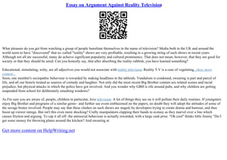Essay on Argument Against Reality Television
What pleasure do you get from watching a group of people humiliate themselves in the name of television? Media both in the UK and around the
world seem to have "discovered" that so–called "reality" shows are very profitable, resulting in a growing string of such shows in recent years.
Although not all are successful, many do achieve significant popularity and cultural prominence. That does not mean, however, that they are good for
society or that they should be aired. Can you honestly say, that after absorbing the reality rubbish, you have learned something?
Educational, stimulating, witty, are all adjectives you would not associate with reality television. Reality T.V is a case of vegetating...show more
content...
Soon, one member's sociopathic behaviour is rewarded by making headlines in the tabloids. Vandalism is condoned, swearing is part and parcel of
life, and all our brawls treated as sources of comedy and laughter. Not only did the most recent Big Brother contain sex related scenes and racial
prejudice, but physical attacks in which the police have got involved. And you wonder why GBH is rife around pubs, and why children are getting
suspended from school for deliberately smashing windows?
As I'm sure you are aware of, people, children in particular, love television. A lot of things they see on it will pollute their daily routines. If youngsters
enjoy Big Brother and programs of a similar genre– and further see event emblazoned on the papers, no doubt they will adopt the attitudes of some of
the savage brutes involved. People may say that these clashes on such shows are staged, by developers trying to create drama and humour, and thus
boost up viewer ratings. But isn't this even more shocking? Crafty manipulators clapping their hands in ecstasy as they marvel over a line which
causes friction and arguing. To cap it all off– the antisocial behaviour is actually rewarded, with a large cash prise. "Oh cool" thinks little Jimmy "Do I
get some money for throwing plates around the kitchen? And swearing at
Get more content on HelpWriting.net
 