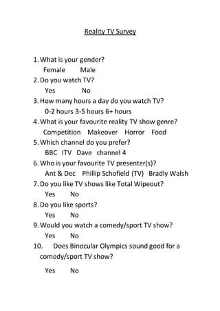 Reality TV Survey
1.What is your gender?
Female Male
2.Do you watch TV?
Yes No
3.How many hours a day do you watch TV?
0-2 hours 3-5 hours 6+ hours
4.What is your favourite reality TV show genre?
Competition Makeover Horror Food
5.Which channel do you prefer?
BBC ITV Dave channel 4
6.Who is your favourite TV presenter(s)?
Ant & Dec Phillip Schofield (TV) Bradly Walsh
7.Do you like TV shows like Total Wipeout?
Yes No
8.Do you like sports?
Yes No
9.Would you watch a comedy/sport TV show?
Yes No
10. Does Binocular Olympics sound good for a
comedy/sport TV show?
Yes No
 