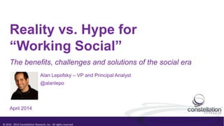 © 2010 - 2014 Constellation Research, Inc. All rights reserved.
Reality vs. Hype for
“Working Social”
Alan Lepofsky – VP and Principal Analyst
@alanlepo
The benefits, challenges and solutions of the social era
April 2014
 