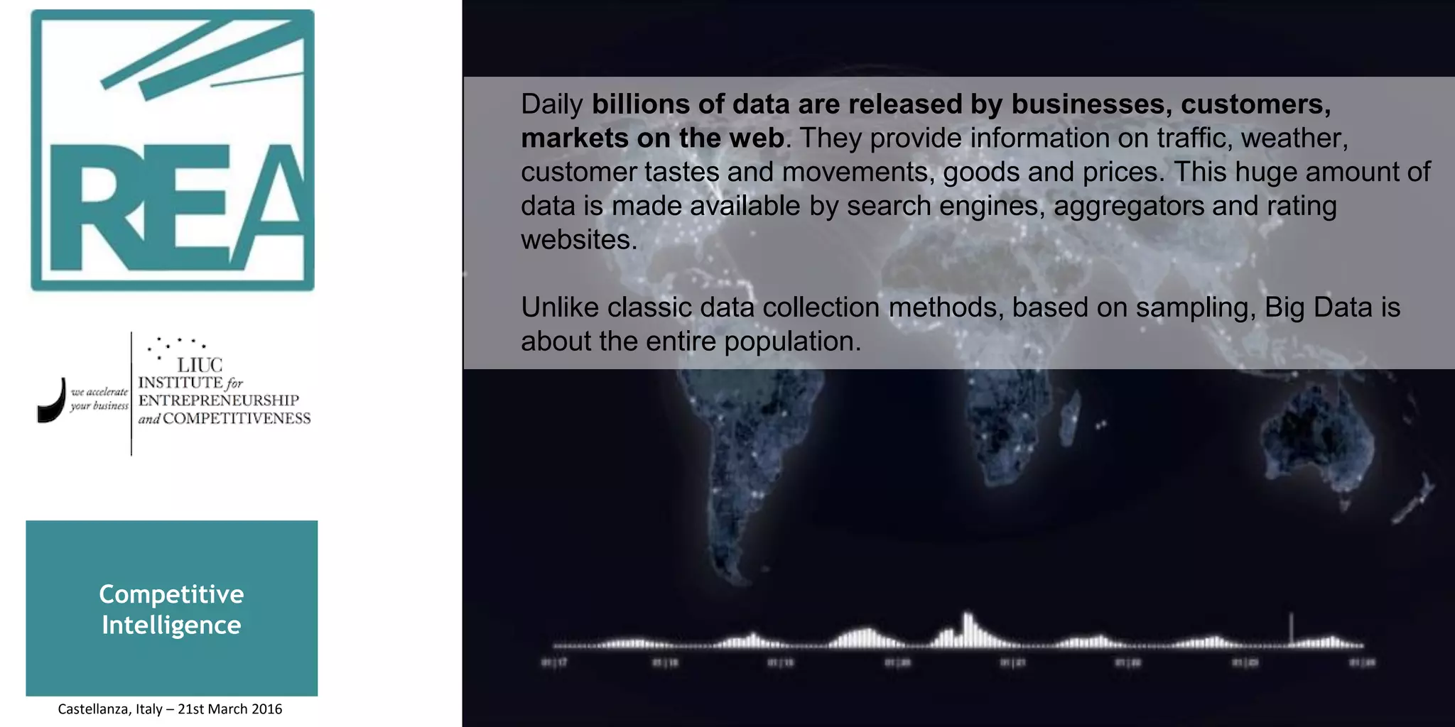 Competitive
Intelligence
Daily billions of data are released by businesses, customers,
markets on the web. They provide information on traffic, weather,
customer tastes and movements, goods and prices. This huge amount of
data is made available by search engines, aggregators and rating
websites.
Unlike classic data collection methods, based on sampling, Big Data is
about the entire population.
Castellanza, Italy – 21st March 2016
 