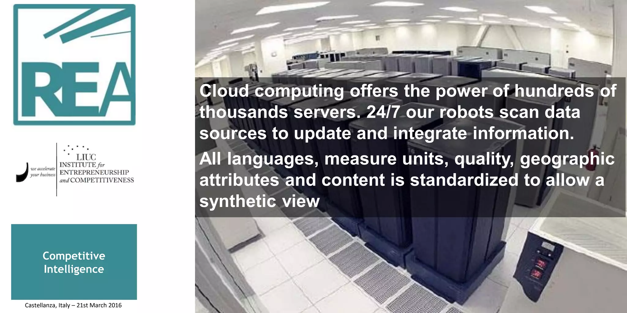 Competitive
Intelligence
Cloud computing offers the power of hundreds of
thousands servers. 24/7 our robots scan data
sources to update and integrate information.
All languages, measure units, quality, geographic
attributes and content is standardized to allow a
synthetic view
Castellanza, Italy – 21st March 2016
 