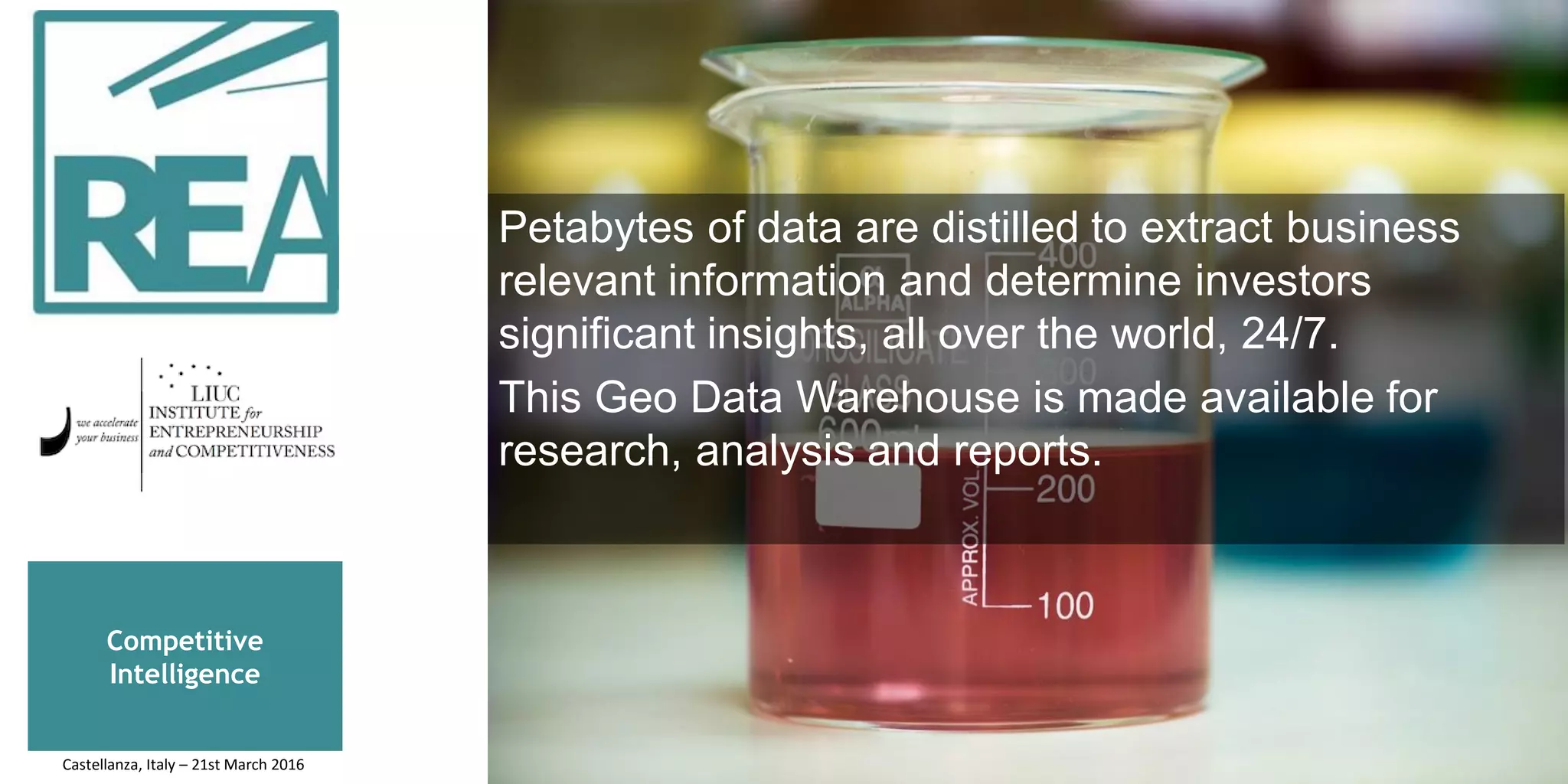 Competitive
Intelligence
Petabytes of data are distilled to extract business
relevant information and determine investors
significant insights, all over the world, 24/7.
This Geo Data Warehouse is made available for
research, analysis and reports.
Castellanza, Italy – 21st March 2016
 