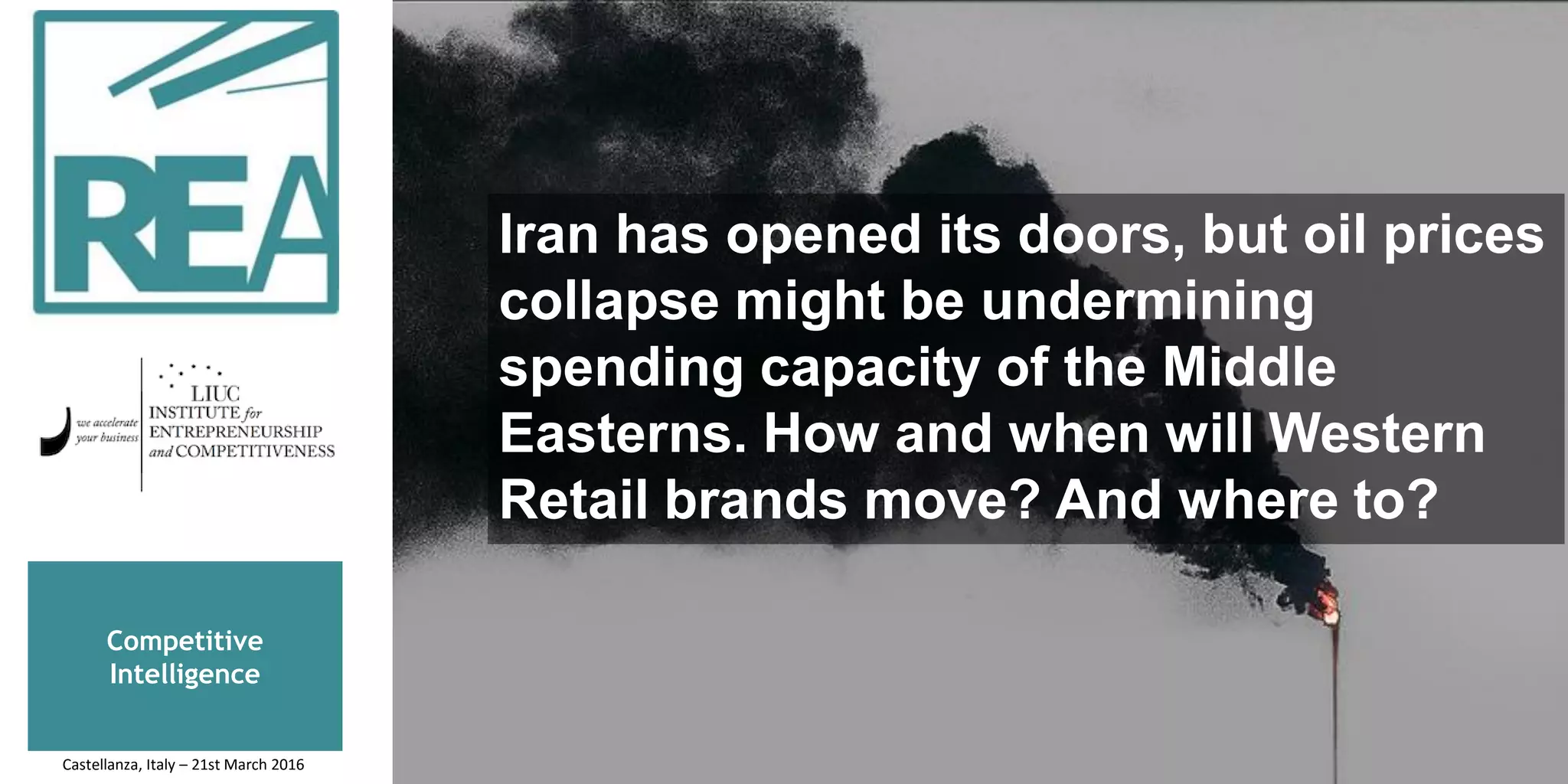 Iran has opened its doors, but oil prices
collapse might be undermining
spending capacity of the Middle
Easterns. How and when will Western
Retail brands move? And where to?
Competitive
Intelligence
Castellanza, Italy – 21st March 2016
 