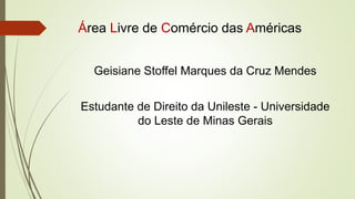Área Livre de Comércio das Américas
Geisiane Stoffel Marques da Cruz Mendes
Estudante de Direito da Unileste - Universidade
do Leste de Minas Gerais
 