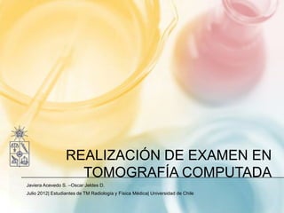 REALIZACIÓN DE EXAMEN EN
                    TOMOGRAFÍA COMPUTADA
Javiera Acevedo S. –Oscar Jeldes D.
Julio 2012| Estudiantes de TM Radiología y Física Médica| Universidad de Chile
 