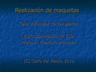 Realización de maquetas  Casa unifamiliar de dos plantas Educación Plástica 4º ESO Profesor: Francisco Mendoza IES Cerro del Viento. 2010 