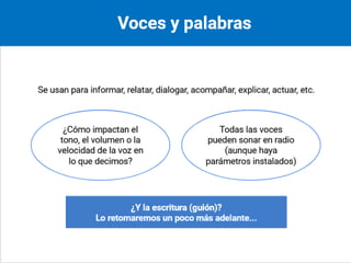 Voces y palabras
Se usan para informar relatar dialogar acompañar
explicar actuar entre otras
Se formula el siguiente interrogante
¿Cómo impactan el tono el volumen o la velocidad
de la voz en lo que decimos?
Todas las voces pueden sonar en radio
Aunque haya parámetros instalados
se formula la pregunta
¿Y la escritura guión?
Lo retomaremos un poco más adelante
Notas al orador
Vinculamos las palabras al qué se dice y las voces al
cómo se dice . Pero las voces también expresan y
definen contenidos. Hay parámetros o modelos de
voz instalados. En realidad, todas las voces pueden
sonar en radio. Las palabras pueden estar
previamente escritas en el guión y también muchas
veces se trabaja a partir de la improvisación.
Fin de diapositiva 14
 