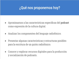 ¿Qué nos proponemos hoy?
Aproximarnos a las características específicas del
podcast como expresión de la cultura digital
Analizar los componentes del lenguaje radiofónico
Presentar algunas características y estructuras posibles
para la escritura de un guión radiofónico
Conocer y explorar recursos digitales para la producción
y socialización de podcasts
Fin de diapositiva 2
 