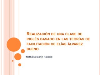 REALIZACIÓN DE UNA CLASE DE
INGLÉS BASADO EN LAS TEORÍAS DE
FACILITACIÓN DE ELÍAS ÁLVAREZ
BUENO

Nathalia Marín Palacio
 