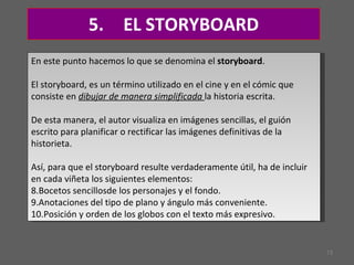 5.  EL STORYBOARD En este punto hacemos lo que se denomina el  storyboard .  El storyboard, es un término utilizado en el cine y en el cómic que consiste en  dibujar de manera simplificada  la historia escrita.  De esta manera, el autor visualiza en imágenes sencillas, el guión escrito para planificar o rectificar las imágenes definitivas de la historieta.  Así, para que el storyboard resulte verdaderamente útil, ha de incluir en cada viñeta los siguientes elementos:  Bocetos sencillosde los personajes y el fondo.  Anotaciones del tipo de plano y ángulo más conveniente.  Posición y orden de los globos con el texto más expresivo. 
