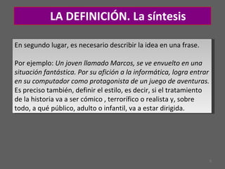 LA DEFINICIÓN. L a síntesis En segundo lugar, es necesario describir la idea en una frase.  Por ejemplo:  Un joven llamado Marcos, se ve envuelto en una situación fantástica. Por su afición a la informática, logra entrar en su computador como protagonista de un juego de aventuras.  Es preciso también, definir el estilo, es decir, si el tratamiento de la historia va a ser cómico , terrorífico o realista y, sobre todo, a qué público, adulto o infantil, va a estar dirigida.  