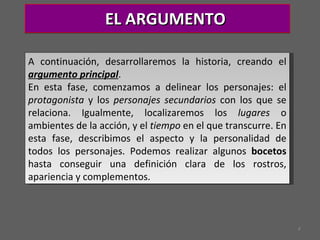 EL ARGUMENTO A continuación, desarrollaremos la historia, creando el  argumento principal .  En esta fase, comenzamos a delinear los personajes: el  protagonista  y los  personajes secundarios  con los que se relaciona. Igualmente, localizaremos los  lugares  o ambientes de la acción, y el  tiempo  en el que transcurre. En esta fase, describimos el aspecto y la personalidad de todos los personajes. Podemos realizar algunos  bocetos  hasta conseguir una definición clara de los rostros, apariencia y complementos. 