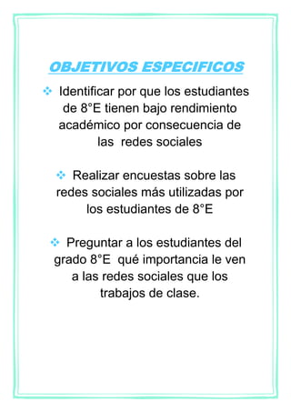 OBJETIVOS ESPECIFICOS
 Identificar por que los estudiantes
de 8°E tienen bajo rendimiento
académico por consecuencia de
las redes sociales
 Realizar encuestas sobre las
redes sociales más utilizadas por
los estudiantes de 8°E
 Preguntar a los estudiantes del
grado 8°E qué importancia le ven
a las redes sociales que los
trabajos de clase.
 