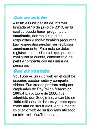 Que es ask.fm
Ask.fm es una página de Internet
lanzada el 16 de junio de 2010, en la
cual se puede hacer preguntas en
anonimato, dar me gusta a las
respuestas y recibir también preguntas.
Las respuestas pueden ser recibidas
anónimamente. Para esto se debe
registrar en la red social, que permite
configurar la cuenta, cambiar foto de
perfil y compartir con una serie de
personas.
Que es youtube
YouTube es un sitio web en el cual los
usuarios pueden subir y compartir
vídeos. Fue creado por tres antiguos
empleados de PayPal en febrero de
2005.4 En octubre de 2006, fue
adquirido por Google Inc. a cambio de
1650 millones de dólares y ahora opera
como una de sus filiales. Actualmente
es el sitio web de su tipo más utilizado
en internet. YouTube usa un
 