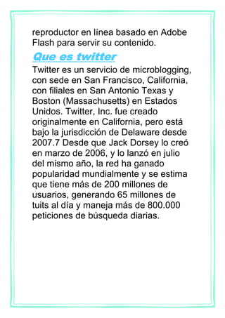 reproductor en línea basado en Adobe
Flash para servir su contenido.
Que es twitter
Twitter es un servicio de microblogging,
con sede en San Francisco, California,
con filiales en San Antonio Texas y
Boston (Massachusetts) en Estados
Unidos. Twitter, Inc. fue creado
originalmente en California, pero está
bajo la jurisdicción de Delaware desde
2007.7 Desde que Jack Dorsey lo creó
en marzo de 2006, y lo lanzó en julio
del mismo año, la red ha ganado
popularidad mundialmente y se estima
que tiene más de 200 millones de
usuarios, generando 65 millones de
tuits al día y maneja más de 800.000
peticiones de búsqueda diarias.
 