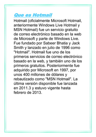 Que es Hotmail
Hotmail (oficialmente Microsoft Hotmail,
anteriormente Windows Live Hotmail y
MSN Hotmail) fue un servicio gratuito
de correo electrónico basado en la web
de Microsoft y parte de Windows Live.
Fue fundado por Sabeer Bhatia y Jack
Smith y lanzado en julio de 1996 como
"Hotmail". Hotmail fue uno de los
primeros servicios de correo electrónico
basado en la web, y también uno de los
primeros gratuitos. Posteriormente fue
adquirido por Microsoft en 1997, por
unos 400 millones de dólares y
rebautizado como "MSN Hotmail". La
última versión disponible fue lanzada
en 2011.3 y estuvo vigente hasta
febrero de 2013.
 