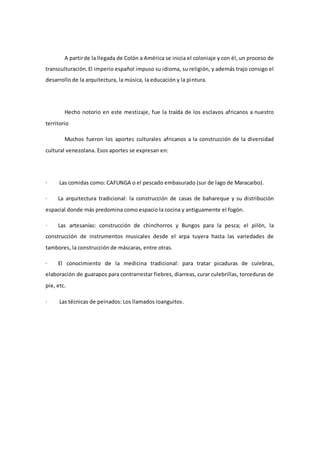 A partirde la llegada de Colón a América se inicia el coloniaje y con él, un proceso de
transculturación.El imperio español impuso su idioma, su religión, y además trajo consigo el
desarrollo de la arquitectura, la música, la educación y la pintura.
Hecho notorio en este mestizaje, fue la traída de los esclavos africanos a nuestro
territorio
Muchos fueron los aportes culturales africanos a la construcción de la diversidad
cultural venezolana. Esos aportes se expresan en:
· Las comidas como: CAFUNGA o el pescado embasurado (sur de lago de Maracaibo).
· La arquitectura tradicional: la construcción de casas de bahareque y su distribución
espacial donde más predomina como espacio la cocina y antiguamente el fogón.
· Las artesanías: construcción de chinchorros y Bungos para la pesca; el pilón, la
construcción de instrumentos musicales desde el arpa tuyera hasta las variedades de
tambores, la construcción de máscaras, entre otras.
· El conocimiento de la medicina tradicional: para tratar picaduras de culebras,
elaboración de guarapos para contrarrestar fiebres, diarreas, curar culebrillas, torceduras de
pie, etc.
· Las técnicas de peinados: Los llamados loanguitos.
 