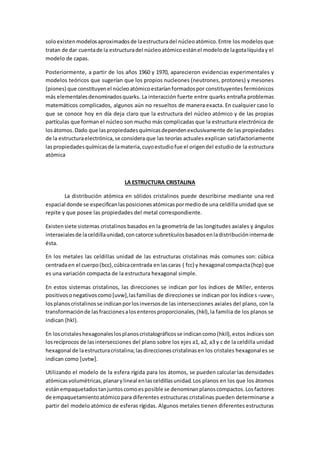 soloexistenmodelosaproximadosde laestructuradel núcleoatómico.Entre los modelos que
tratan de dar cuentade la estructuradel núcleoatómicoestánel modelode lagotalíquiday el
modelo de capas.
Posteriormente, a partir de los años 1960 y 1970, aparecieron evidencias experimentales y
modelos teóricos que sugerían que los propios nucleones (neutrones, protones) y mesones
(piones) que constituyenel núcleoatómicoestaríanformadospor constituyentes fermiónicos
más elementalesdenominadosquarks. La interacción fuerte entre quarks entraña problemas
matemáticos complicados, algunos aún no resueltos de manera exacta. En cualquier caso lo
que se conoce hoy en día deja claro que la estructura del núcleo atómico y de las propias
partículas que formanel núcleo son mucho más complicadas que la estructura electrónica de
losátomos.Dado que laspropiedadesquímicasdependenexclusivamente de las propiedades
de la estructuraelectrónica,se considera que las teorías actuales explican satisfactoriamente
laspropiedadesquímicasde lamateria,cuyoestudiofue el origendel estudio de la estructura
atómica
LA ESTRUCTURA CRISTALINA
La distribución atómica en sólidos cristalinos puede describirse mediante una red
espacial donde se especificanlasposicionesatómicaspormediode una celdilla unidad que se
repite y que posee las propiedades del metal correspondiente.
Existensiete sistemas cristalinos basados en la geometría de las longitudes axiales y ángulos
interaxialesde laceldillaunidad,concatorce subretículosbasadosenladistribucióninternade
ésta.
En los metales las celdillas unidad de las estructuras cristalinas más comunes son: cúbica
centradaen el cuerpo(bcc),cúbicacentrada enlascaras ( fcc) y hexagonal compacta(hcp) que
es una variación compacta de la estructura hexagonal simple.
En estos sistemas cristalinos, las direcciones se indican por los índices de Miller, enteros
positivosonegativoscomo[uvw],lasfamilias de direcciones se indican por los índices ‹uvw›,
losplanoscristalinosse indicanporlosinversosde las intersecciones axiales del plano, con la
transformaciónde lasfraccionesalosenterosproporcionales,(hkl),la familia de los planos se
indican {hkl}.
En loscristaleshexagonaleslosplanoscristalográficosse indicancomo(hkil),estos índices son
losrecíprocos de lasintersecciones del plano sobre los ejes a1, a2, a3 y c de la celdilla unidad
hexagonal de laestructuracristalina;lasdireccionescristalinasen los cristales hexagonales se
indican como [uvtw].
Utilizando el modelo de la esfera rígida para los átomos, se pueden calcular las densidades
atómicasvolumétricas,planarylineal enlasceldillasunidad.Los planos en los que los átomos
estánempaquetadostanjuntoscomoesposible se denominanplanoscompactos.Losfactores
de empaquetamientoatómicopara diferentes estructuras cristalinas pueden determinarse a
partir del modelo atómico de esferas rígidas. Algunos metales tienen diferentes estructuras
 