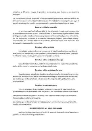 cristalinas a diferentes rangos de presión y temperatura, este fenómeno se denomina
alotropía.
Las estructuras cristalinas de sólidos cristalinos pueden determinarse mediante análisis de
difracciónde rayosX utilizandodifractómetrosporel métodode muestraenpolvo.Losrayos X
son difractados por los cristales cuando se cumplen las condiciones de la ley de Bragg.
Estructura cristalina ordenada
En la estructura cristalina (ordenada) de los compuestos inorgánicos, los elementos
que se repiten son átomos o iones enlazados entre sí, de manera que generalmente no se
distinguenunidadesaisladas;estosenlacesproporcionan la estabilidad y dureza del material.
En los compuestos orgánicos se distinguen claramente unidades moleculares aisladas,
caracterizadas por uniones atómicas muy débiles, dentro del cristal. Son materiales más
blandos e inestables que los inorgánicos.
Estructura cúbica centrada
Formadapor un átomodel metal encada uno de losvérticesde uncubo y un átomo
enel centro.Los metalesque cristalizanenestaestructura son:hierroalfa,titanio,tungsteno,
molibdeno,niobio,vanadio,cromo,circonio,talio,sodioypotasio.
Estructura cúbica centrada enel cuerpo
Cada átomode laestructura,estárodeadopor ocho átomosadyacentesylosátomos
de losvérticesestánencontactosegúnlas diagonalesdel cubo
Estructura cúbica centrada enlas caras
Cada átomoestá rodeadopordoce átomos adyacentesylosátomosde las caras están
encontacto. Está constituidaporunátomo encada vértice yun átomo encada cara del cubo.
Los metalesque cristalizanenestaestructurason:hierrogama,cobre,plata,platino,oro,
plomoy níquel.
Estructura hexagonal compacta
Esta estructuraestá determinadaporunátomo encada uno de losvérticesde un
prismahexagonal,unátomoenlasbases del prismay tresátomosdentrode la celdaunitaria.
Cada átomoestá rodeadopordoce átomos y estosestánencontactosegúnlosladosde los
hexágonosbasesdel prismahexagonal.
Los metalesque cristalizanenestaformade estructurason:titanio,magnesio,cinc,berilio,
cobalto,circonioycadmio.
IMPERFECCIONESEN LAS REDES CRISTALINAS:
Las imperfeccionesse encuentrandentrode lazonade ordenamientode largoalcance
(grano) y se clasificande lasiguiente manera:
 