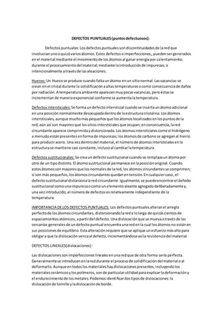 DEFECTOS PUNTUALES(puntosdefectuosos):
Defectospuntuales:Losdefectospuntualessondiscontinuidadesde laredque
involucranunooquizávariosátomos.Estos defectosoimperfecciones,,puedensergenerados
enel material mediante el movimientode losátomosal ganar energíapor calentamiento;
durante el procesamientodelmaterial;mediante laintroducciónde impurezas;o
intencionalmente atravésde lasaleaciones.
Huecos:Un Huecose produce cuando faltaunátomo enun sitionormal.Lasvacancias se
crean enel cristal durante la solidificaciónaaltastemperaturasocomo consecuenciade daños
por radiación.A temperaturaambiente aparecenmuypocasvacancias,peroéstasse
incrementande maneraexponencial conformese aumentalatemperatura.
Defectosintersticiales: Se formaundefectointersticial cuandose insertaunátomoadicional
enuna posiciónnormalmente desocupadadentrode laestructuracristalina.Losátomos
intersticiales,aunque muchomáspequeñosque losátomoslocalizadosenlospuntosde la
red,aún así son mayores que lossitiosintersticialesque ocupan;enconsecuencia,lared
circundante aparece comprimidaydistorsionada.Losátomosintersticialescomoel hidrógeno
a menudoestánpresentesenformade impurezas;losátomosde carbonose agreganal hierro
para produciracero. Una vezdentrodel material,el númerode átomosintersticialesenla
estructurase mantiene casi constante,inclusoal cambiarlatemperatura.
Defectossustitucionales: Se creaundefectosustitucional cuandose remplazaunátomopor
otro de un tipodistinto.El átomosustitucional permanece enlaposiciónoriginal.Cuando
estosátomossonmayoresque losnormalesde lared,los átomoscircundantesse comprimen;
si son más pequeños,losátomoscircundantesquedanentensión.Encualquiercaso,el
defectosustitucional distorsionalaredcircundante.Igualmente,se puedeencontrarel defecto
sustitucional comounaimpurezaocomoun elementoaleante agregadodeliberadamentey,
una vezintroducido,el númerode defectosesrelativamente independiente de la
temperatura.
IMPORTANCIA DELOS DEFECTOS PUNTUALES: Los defectospuntualesalteranel arreglo
perfectode losátomoscircundantes,distorsionandolareda lolargo de quizáscientosde
espaciamientosatómicos,apartirdel defecto.Unadislocaciónque se muevaatravésde las
cercanías generalesde undefectopuntual encuentraunaredenla cual losátomosno estánen
sus posicionesde equilibrio.Estaalteraciónrequiere que se aplique unesfuerzomásaltopara
obligara que la dislocaciónvenzaal defecto,incrementándoseasílaresistenciadel material.
DEFECTOS LINEALES(dislocaciones):
Las dislocacionessonimperfeccioneslinealesenunaredque de otra forma sería perfecta.
Generalmentese introducenenlareddurante el procesode solidificacióndelmaterial oal
deformarlo.Aunqueentodoslosmaterialeshaydislocacionespresentes,incluyendolos
materialescerámicosylospolímeros,sonde particularutilidadparaexplicarladeformacióny
el endurecimientode losmetales.Podemosidentificardostiposde dislocaciones:la
dislocaciónde tornilloyladislocaciónde borde.
 