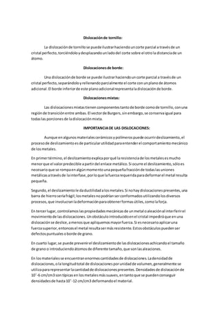 Dislocaciónde tornillo:
La dislocaciónde tornillose puedeilustrarhaciendouncorte parcial a travésde un
cristal perfecto,torciéndoloydesplazandounladodel corte sobre el otrola distanciade un
átomo.
Dislocacionesde borde:
Una dislocaciónde borde se puede ilustrarhaciendouncorte parcial a travésde un
cristal perfecto,separándoloyrellenandoparcialmente el corte conunplanode átomos
adicional.El borde inferiorde este planoadicionalrepresentaladislocaciónde borde.
Dislocacionesmixtas:
Las dislocacionesmixtastienencomponentestantode borde comode tornillo,conuna
regiónde transiciónentre ambas.El vectorde Burgers,sinembargo,se conservaigual para
todaslas porcionesde ladislocaciónmixta.
IMPORTANCIADE LAS DISLOCACIONES:
Aunque enalgunosmaterialescerámicosypolímerospuede ocurrirdeslizamiento,el
procesode deslizamientoesde particularutilidadparaentenderel comportamientomecánico
de losmetales.
En primertérmino,el deslizamientoexplicaporqué laresistenciade losmetalesesmucho
menorque el valorpredecible apartirdel enlace metálico.Si ocurre el deslizamiento,sóloes
necesarioque se rompaenalgúnmomentounapequeñafracciónde todaslasuniones
metálicasatravésde lainterfase,porloque lafuerzarequeridaparadeformarel metal resulta
pequeña.
Segundo,el deslizamientole daductilidadalosmetales.Si nohaydislocacionespresentes,una
barra de hierroseríafrágil;losmetalesnopodríanserconformadosutilizandolosdiversos
procesos,que involucranladeformaciónparaobtenerformasútiles,comolaforja.
En tercerlugar, controlamoslaspropiedadesmecánicasde unmetal oaleaciónal interferirel
movimientode lasdislocaciones.Unobstáculointroducidoenel cristal impediráque enuna
dislocaciónse deslice,amenosque apliquemosmayorfuerza.Si esnecesarioaplicaruna
fuerzasuperior,entoncesel metal resultasermásresistente.Estosobstáculospuedenser
defectospuntualesoborde de grano.
En cuarto lugar,se puede prevenirel deslizamientode lasdislocacionesachicandoel tamaño
de grano o introduciendoátomosde diferente tamaño,que sonlasaleaciones.
En losmaterialesse encuentranenormescantidadesde dislocaciones.Ladensidadde
dislocaciones,olalongitudtotal de dislocacionesporunidadde volumen,generalmente se
utilizapararepresentarlacantidadde dislocacionespresentes.Densidadesde dislocaciónde
10ˆ-6 cm/cm3 son típicasen losmetalesmássuaves,entantoque se puedenconseguir
densidadesde hasta10ˆ-12 cm/cm3 deformandoel material.
 