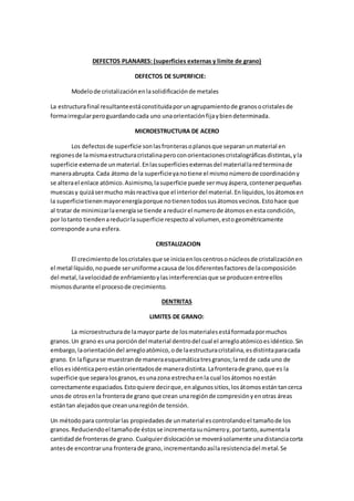 DEFECTOS PLANARES: (superficies externas y limite de grano)
DEFECTOS DE SUPERFICIE:
Modelode cristalizaciónenlasolidificaciónde metales
La estructurafinal resultanteestáconstituidaporunagrupamientode granosocristalesde
formairregularperoguardandocada uno unaorientaciónfijaybiendeterminada.
MICROESTRUCTURA DE ACERO
Los defectosde superficie sonlasfronterasoplanosque separanunmaterial en
regionesde lamismaestructuracristalinaperoconorientacionescristalográficasdistintas,yla
superficie externade unmaterial.Enlassuperficiesexternasdel materiallaredterminade
maneraabrupta.Cada átomo de la superficieyanotiene el mismonúmerode coordinacióny
se alterael enlace atómico.Asimismo,lasuperficie puede sermuyáspera,contenerpequeñas
muescasy quizásermucho másreactivaque el interiordel material.Enlíquidos,losátomosen
la superficietienenmayorenergíaporque notienentodossusátomosvecinos.Estohace que
al tratar de minimizarlaenergíase tiende areducirel numerode átomosenesta condición,
por lotanto tiendenareducirlasuperficie respectoal volumen,estogeométricamente
corresponde auna esfera.
CRISTALIZACION
El crecimientode loscristalesque se iniciaenloscentrosonúcleosde cristalizaciónen
el metal líquido,nopuede seruniformeacausa de losdiferentesfactoresde lacomposición
del metal,lavelocidadde enfriamientoylasinterferenciasque se producenentreellos
mismosdurante el procesode crecimiento.
DENTRITAS
LIMITES DE GRANO:
La microestructurade lamayorparte de losmaterialesestáformadapormuchos
granos.Un grano esuna porcióndel material dentrodel cual el arregloatómicoesidéntico.Sin
embargo,laorientacióndel arregloatómico,ode laestructuracristalina,esdistintaparacada
grano. En lafigurase muestrande maneraesquemáticatresgranos;laredde cada uno de
ellosesidénticaperoestánorientadosde maneradistinta.Lafronterade grano,que es la
superficie que separalosgranos,esunazona estrechaenla cual losátomos noestán
correctamente espaciados.Estoquiere decirque,enalgunossitios,losátomosestántancerca
unosde otrosenla fronterade grano que crean unaregiónde compresiónyenotras áreas
estántan alejadosque creanunaregiónde tensión.
Un métodopara controlarlas propiedadesde unmaterial escontrolandoel tamañode los
granos.Reduciendoel tamañode éstosse incrementasunúmeroy,portanto,aumentala
cantidadde fronterasde grano. Cualquierdislocaciónse moverásolamente unadistanciacorta
antesde encontraruna fronterade grano, incrementandoasílaresistenciadel metal.Se
 