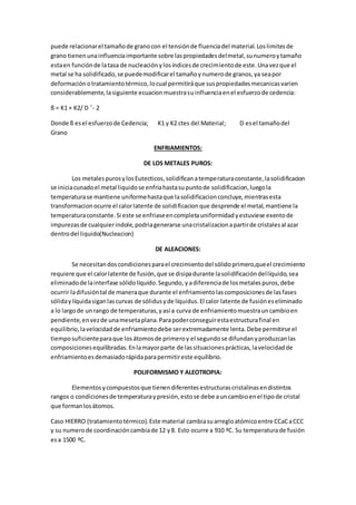 puede relacionarel tamañode granocon el tensiónde fluenciadel material.Loslimitesde
grano tienenunainfluenciaimportante sobre laspropiedadesdelmetal,sunumeroytamaño
estaen funciónde latasa de nucleaciónylosíndicesde crecimientode este.Unavezque el
metal se ha solidificado,se puedemodificarel tamañoynumerode granos,ya seapor
deformaciónotratamientotérmico,locual permitiráque suspropiedadesmecanicasvarien
considerablemente,lasiguiente ecuacionmuestrasuinfluenciaenel esfuerzode cedencia:
ß = K1 + K2/ D ˆ- 2
Donde ß esel esfuerzode Cedencia; K1 y K2 ctes del Material; D esel tamañodel
Grano
ENFRIAMIENTOS:
DE LOS METALES PUROS:
Los metalespurosylosEutecticos,solidificanatemperaturaconstante,lasolidificacion
se iniciacunadoel metal liquidose enfriahastasupuntode solidificacion,luegola
temperaturase mantiene uniformehastaque lasolidificacionconcluye,mientrasesta
transformacionocurre el calorlatente de solidificacionque desprende el metal,mantiene la
temperaturaconstante.Si este se enfriaseencompletauniformidadyestuviese exentode
impurezasde cualquierindole,podriagenerarse unacristalizacionapartirde cristalesal azar
dentrodel liquido(Nucleacion)
DE ALEACIONES:
Se necesitandoscondicionesparael crecimientodel sólidoprimero,queel crecimiento
requiere que el calorlatente de fusión,que se disipadurante lasolidificacióndellíquido,sea
eliminadode lainterfase sólidolíquido.Segundo, yadiferenciade losmetalespuros,debe
ocurrir ladifusióntal de maneraque durante el enfriamientolascomposicionesde lasfases
sólidaylíquidasiganlascurvas de sólidusyde líquidus.El calor latente de fusióneseliminado
a lo largode unrango de temperaturas,yasí a curva de enfriamientomuestrauncambioen
pendiente,envezde unamesetaplana.Parapoderconseguirestaestructurafinal en
equilibrio,lavelocidadde enfriamientodebe serextremadamente lenta.Debe permitirse el
tiemposuficienteparaque losátomosde primeroy el segundose difundanyproduzcanlas
composicionesequilibradas.Enlamayorparte de lassituacionesprácticas,lavelocidadde
enfriamientoesdemasiadorápidaparapermitireste equilibrio.
POLIFORMISMO Y ALEOTROPIA:
Elementosycompuestosque tienendiferentesestructurascristalinasendistintos
rangos o condicionesde temperaturaypresión,estose debe auncambioenel tipode cristal
que formanlosátomos.
Caso HIERRO (tratamientotérmico).Este material cambiasuarregloatómicoentre CCaCaCCC
y su numerode coordinacióncambiade 12 y8. Esto ocurre a 910 ºC. Su temperaturade fusión
esa 1500 ºC.
 