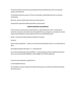 El caso del carbono,que permite que Hayadosestructurasdiferentes,comoesel casodel
carbón y del diamante
La importanciade estoesque si el hierroescalentado,cambiadrásticamente suvolumen,
achicándose.
Otros Ejs.:Azufre,Estaño,Clorurode cesio,Sulfurode zinc
Comparaciónexpansiónsólidospolimorfosynopolimorfos
EJEMPLO DENSIDAD VOLUMETRICA:
El hierrotiene unaestructuracristalinaCCaCyun radioatómicode 1,24 A° a temperatura
ambiente.Calculeel valorteóricode ladensidaddelhierroycompare suresultadoconel valor
experimental 7,87g/cm3. El pesoatómicodel hierroes55,85 UAM. g/mol
(CCaC= estructuracristalinacubicacentradaenel cuerpo)
Solución:
Para la celdaunidadCCaC, , donde a esla dimensióndelladodel cristal,yres el radioatómico
de Fe
Densidadvolumétricadel cobre =rv = masa/volumen
En la celdaunidadhay dos átomos(1/8*8+1 = 2 átomos/celdaunitaria).Cadaátomode hierro
tiene unamasa de (55,85 UAM/6,02 x 1023 UAM/g)= 9,277*1023 (g/átomo)
El volumende laceldade unidaddel Fe es:
La densidaddel hierroes:
El resultadoesunpoco mayorque el experimental yaque noconsideralosdefectos(huecos)
del material real.
 