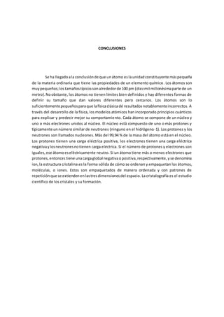 CONCLUSIONES
Se ha llegadoala conclusiónde que unátomo esla unidadconstituyente máspequeña
de la materia ordinaria que tiene las propiedades de un elemento químico. Los átomos son
muypequeños;lostamañostípicossonalrededorde 100 pm (diezmil millonésimaparte de un
metro).Noobstante, los átomos no tienen límites bien definidos y hay diferentes formas de
definir su tamaño que dan valores diferentes pero cercanos. Los átomos son lo
suficientementepequeñosparaque lafísicaclásicadé resultadosnotablementeincorrectos. A
través del desarrollo de la física, los modelos atómicos han incorporado principios cuánticos
para explicar y predecir mejor su comportamiento. Cada átomo se compone de un núcleo y
uno o más electrones unidos al núcleo. El núcleo está compuesto de uno o más protones y
típicamente unnúmerosimilar de neutrones (ninguno en el hidrógeno-1). Los protones y los
neutrones son llamados nucleones. Más del 99,94 % de la masa del átomo está en el núcleo.
Los protones tienen una carga eléctrica positiva, los electrones tienen una carga eléctrica
negativaylosneutronesnotienen carga eléctrica. Si el número de protones y electrones son
iguales,ese átomoeseléctricamente neutro. Si un átomo tiene más o menos electrones que
protones,entoncestiene unacargaglobal negativaopositiva,respectivamente,yse denomina
ion,la estructura cristalina es la forma sólida de cómo se ordenan y empaquetan los átomos,
moléculas, o iones. Estos son empaquetados de manera ordenada y con patrones de
repeticiónque se extiendenenlastresdimensionesdel espacio. La cristalografía es el estudio
científico de los cristales y su formación.
 