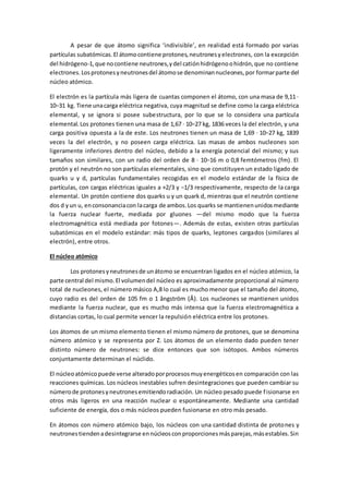 A pesar de que átomo significa ‘indivisible’, en realidad está formado por varias
partículas subatómicas.El átomocontiene protones,neutronesyelectrones, con la excepción
del hidrógeno-1,que nocontiene neutrones,ydel catiónhidrógenoohidrón,que no contiene
electrones.Losprotonesyneutronesdel átomose denominannucleones,por formarparte del
núcleo atómico.
El electrón es la partícula más ligera de cuantas componen el átomo, con una masa de 9,11 ·
10−31 kg. Tiene unacarga eléctrica negativa, cuya magnitud se define como la carga eléctrica
elemental, y se ignora si posee subestructura, por lo que se lo considera una partícula
elemental.Los protones tienen una masa de 1,67 · 10−27 kg, 1836 veces la del electrón, y una
carga positiva opuesta a la de este. Los neutrones tienen un masa de 1,69 · 10−27 kg, 1839
veces la del electrón, y no poseen carga eléctrica. Las masas de ambos nucleones son
ligeramente inferiores dentro del núcleo, debido a la energía potencial del mismo; y sus
tamaños son similares, con un radio del orden de 8 · 10−16 m o 0,8 femtómetros (fm). El
protón y el neutrón no son partículas elementales, sino que constituyen un estado ligado de
quarks u y d, partículas fundamentales recogidas en el modelo estándar de la física de
partículas, con cargas eléctricas iguales a +2/3 y −1/3 respectivamente, respecto de la carga
elemental. Un protón contiene dos quarks u y un quark d, mientras que el neutrón contiene
dos d yun u, enconsonanciacon lacarga de ambos.Los quarks se mantienenunidosmediante
la fuerza nuclear fuerte, mediada por gluones —del mismo modo que la fuerza
electromagnética está mediada por fotones—. Además de estas, existen otras partículas
subatómicas en el modelo estándar: más tipos de quarks, leptones cargados (similares al
electrón), entre otros.
El núcleo atómico
Los protonesyneutronesde unátomo se encuentran ligados en el núcleo atómico, la
parte central del mismo.El volumendel núcleo es aproximadamente proporcional al número
total de nucleones, el número másico A,8 lo cual es mucho menor que el tamaño del átomo,
cuyo radio es del orden de 105 fm o 1 ångström (Å). Los nucleones se mantienen unidos
mediante la fuerza nuclear, que es mucho más intensa que la fuerza electromagnética a
distancias cortas, lo cual permite vencer la repulsión eléctrica entre los protones.
Los átomos de un mismo elemento tienen el mismo número de protones, que se denomina
número atómico y se representa por Z. Los átomos de un elemento dado pueden tener
distinto número de neutrones: se dice entonces que son isótopos. Ambos números
conjuntamente determinan el núclido.
El núcleoatómicopuede verse alteradoporprocesosmuyenergéticosen comparación con las
reacciones químicas. Los núcleos inestables sufren desintegraciones que pueden cambiar su
númerode protonesyneutronesemitiendoradiación. Un núcleo pesado puede fisionarse en
otros más ligeros en una reacción nuclear o espontáneamente. Mediante una cantidad
suficiente de energía, dos o más núcleos pueden fusionarse en otro más pesado.
En átomos con número atómico bajo, los núcleos con una cantidad distinta de protones y
neutronestiendenadesintegrarse ennúcleosconproporcionesmásparejas,másestables.Sin
 