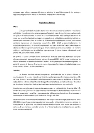 embargo, para valores mayores del número atómico, la repulsión mutua de los protones
requiere una proporción mayor de neutrones para estabilizar el núcleo.
Propiedades atómicas
Masa:
La mayorparte de la masadel átomoviene de losnucleones,losprotonesy neutrones
del núcleo.Tambiéncontribuyenenunapequeñaparte lamasa de los electrones, y la energía
de ligadurade los nucleones, en virtud de la equivalencia entre masa y energía. La unidad de
masa que se utiliza habitualmente para expresarla es la unidad de masa atómica (u). Esta se
define comoladoceavaparte de la masa de un átomoneutrode carbono-12 libre,cuyonúcleo
contiene 6 protones y 6 neutrones, y equivale a 1,66 · 10−27 kg aproximadamente. En
comparación el protón y el neutrón libres tienen una masa de 1,007 y 1,009 u. La masa de un
átomoes entoncesaproximadamente igual al númerode nucleonesensunúcleo —el número
másico— multiplicado por la unidad de masa atómica. El átomo estable más pesado es el
plomo-208, con una masa de 207,98 u.
En química se utiliza también el mol como unidad de masa. Un mol de átomos de cualquier
elemento equivale siempre al mismo número de estos (6,022 · 1023), lo cual implica que un
mol de átomos de un elemento con masa atómica de 1 u pesa aproximadamente 1 gramo. En
general, un mol de átomos de un cierto elemento pesa de forma aproximada tantos gramos
como la masa atómica de dicho elemento.
Tamaño:
Los átomos no están delimitados por una frontera clara, por lo que su tamaño se
equiparaconel de sunube electrónica.Sinembargo,tampocopuedeestablecerse unamedida
de esta, debido a las propiedades ondulatorias de los electrones. En la práctica, se define el
radioatómicoestimándoloenfunciónde algúnfenómeno físico, como la cantidad y densidad
de átomos en un volumen dado, o la distancia entre dos núcleos en una molécula.
Los diversos métodos existentes arrojan valores para el radio atómico de entre 0,5 y 5 Å.
Dentrode la tabla periódicade loselementos,el tamañode losátomostiende a disminuir a lo
largo de un periodo —una fila—, para aumentar súbitamente al comienzo de uno nuevo, a
medida que los electrones ocupan niveles de energía más altos.
Las dimensionesdel átomosonmilesde vecesmáspequeñasque lalongitudde onda de la luz
(400-700 nm) por loque estosno pueden ser observados utilizando instrumentos ópticos. En
comparación, el grosor de un cabello humano es equivalente a un millón de átomos de
carbono. Si una manzana fuera del tamaño de la Tierra, los átomos en ella serían tan grandes
como la manzana original.
 