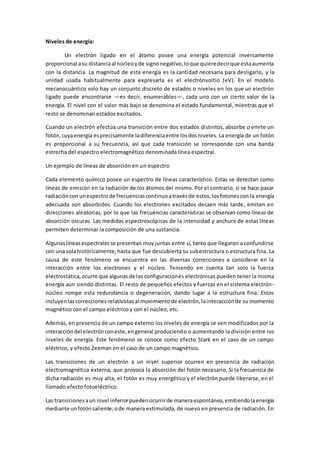 Niveles de energía:
Un electrón ligado en el átomo posee una energía potencial inversamente
proporcional asu distanciaal núcleoyde signonegativo,loque quieredecirque estaaumenta
con la distancia. La magnitud de esta energía es la cantidad necesaria para desligarlo, y la
unidad usada habitualmente para expresarla es el electrónvoltio (eV). En el modelo
mecanocuántico solo hay un conjunto discreto de estados o niveles en los que un electrón
ligado puede encontrarse —es decir, enumerables—, cada uno con un cierto valor de la
energía. El nivel con el valor más bajo se denomina el estado fundamental, mientras que el
resto se denominan estados excitados.
Cuando un electrón efectúa una transición entre dos estados distintos, absorbe o emite un
fotón,cuyaenergía esprecisamente ladiferenciaentre losdosniveles. La energía de un fotón
es proporcional a su frecuencia, así que cada transición se corresponde con una banda
estrecha del espectro electromagnético denominada línea espectral.
Un ejemplo de líneas de absorción en un espectro
Cada elemento químico posee un espectro de líneas característico. Estas se detectan como
líneas de emisión en la radiación de los átomos del mismo. Por el contrario, si se hace pasar
radiacióncon unespectrode frecuenciascontinuoatravésde estos,losfotonescon la energía
adecuada son absorbidos. Cuando los electrones excitados decaen más tarde, emiten en
direcciones aleatorias, por lo que las frecuencias características se observan como líneas de
absorción oscuras. Las medidas espectroscópicas de la intensidad y anchura de estas líneas
permiten determinar la composición de una sustancia.
Algunaslíneasespectralesse presentan muy juntas entre sí, tanto que llegaron a confundirse
con una solahistóricamente, hasta que fue descubierta su subestructura o estructura fina. La
causa de este fenómeno se encuentra en las diversas correcciones a considerar en la
interacción entre los electrones y el núcleo. Teniendo en cuenta tan solo la fuerza
electrostática,ocurre que algunasde las configuraciones electrónicas pueden tener la misma
energía aun siendo distintas. El resto de pequeños efectos y fuerzas en el sistema electrón-
núcleo rompe esta redundancia o degeneración, dando lugar a la estructura fina. Estos
incluyenlascorreccionesrelativistasal movimientode electrón,lainteracciónde su momento
magnético con el campo eléctrico y con el núcleo, etc.
Además, en presencia de un campo externo los niveles de energía se ven modificados por la
interaccióndel electrónconeste,engeneral produciendo o aumentando la división entre los
niveles de energía. Este fenómeno se conoce como efecto Stark en el caso de un campo
eléctrico, y efecto Zeeman en el caso de un campo magnético.
Las transiciones de un electrón a un nivel superior ocurren en presencia de radiación
electromagnética externa, que provoca la absorción del fotón necesario. Si la frecuencia de
dicha radiación es muy alta, el fotón es muy energético y el electrón puede liberarse, en el
llamado efecto fotoeléctrico.
Las transicionesaun nivel inferiorpuedenocurrirde maneraespontánea,emitiendolaenergía
mediante unfotónsaliente;ode manera estimulada, de nuevo en presencia de radiación. En
 