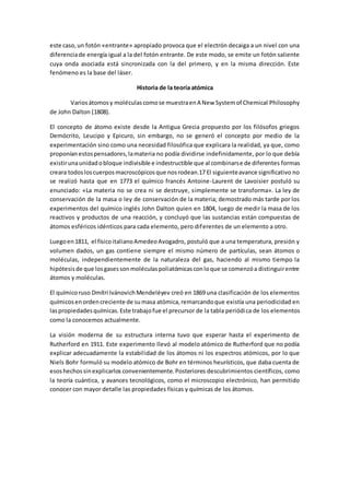 este caso,un fotón «entrante» apropiado provoca que el electrón decaiga a un nivel con una
diferenciade energía igual a la del fotón entrante. De este modo, se emite un fotón saliente
cuya onda asociada está sincronizada con la del primero, y en la misma dirección. Este
fenómeno es la base del láser.
Historia de la teoría atómica
Variosátomosy moléculascomose muestraenA New Systemof Chemical Philosophy
de John Dalton (1808).
El concepto de átomo existe desde la Antigua Grecia propuesto por los filósofos griegos
Demócrito, Leucipo y Epicuro, sin embargo, no se generó el concepto por medio de la
experimentación sino como una necesidad filosófica que explicara la realidad, ya que, como
proponíanestospensadores,lamateria no podía dividirse indefinidamente, por lo que debía
existirunaunidadobloque indivisible e indestructible que al combinarse de diferentes formas
creara todosloscuerposmacroscópicosque nosrodean.17 El siguienteavance significativo no
se realizó hasta que en 1773 el químico francés Antoine-Laurent de Lavoisier postuló su
enunciado: «La materia no se crea ni se destruye, simplemente se transforma». La ley de
conservación de la masa o ley de conservación de la materia; demostrado más tarde por los
experimentos del químico inglés John Dalton quien en 1804, luego de medir la masa de los
reactivos y productos de una reacción, y concluyó que las sustancias están compuestas de
átomos esféricos idénticos para cada elemento, pero diferentes de un elemento a otro.
Luegoen1811, el físicoitalianoAmedeoAvogadro, postuló que a una temperatura, presión y
volumen dados, un gas contiene siempre el mismo número de partículas, sean átomos o
moléculas, independientemente de la naturaleza del gas, haciendo al mismo tiempo la
hipótesisde que losgasessonmoléculaspoliatómicasconloque se comenzóa distinguirentre
átomos y moléculas.
El químicoruso Dmítri IvánovichMendeléyev creó en 1869 una clasificación de los elementos
químicosenordencreciente de sumasa atómica,remarcandoque existía una periodicidad en
laspropiedadesquímicas.Este trabajofue el precursor de la tabla periódica de los elementos
como la conocemos actualmente.
La visión moderna de su estructura interna tuvo que esperar hasta el experimento de
Rutherford en 1911. Este experimento llevó al modelo atómico de Rutherford que no podía
explicar adecuadamente la estabilidad de los átomos ni los espectros atómicos, por lo que
Niels Bohr formuló su modelo atómico de Bohr en términos heurísticos, que daba cuenta de
esoshechossinexplicarlos convenientemente.Posteriores descubrimientos científicos, como
la teoría cuántica, y avances tecnológicos, como el microscopio electrónico, han permitido
conocer con mayor detalle las propiedades físicas y químicas de los átomos.
 