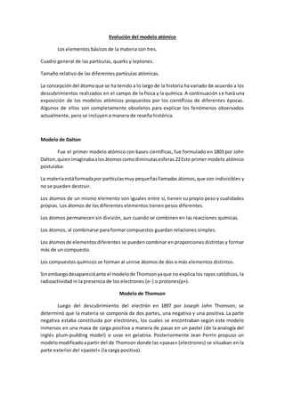 Evolución del modelo atómico
Los elementos básicos de la materia son tres.
Cuadro general de las partículas, quarks y leptones.
Tamaño relativo de las diferentes partículas atómicas.
La concepcióndel átomoque se ha tenido a lo largo de la historia ha variado de acuerdo a los
descubrimientos realizados en el campo de la física y la química. A continuación se hará una
exposición de los modelos atómicos propuestos por los científicos de diferentes épocas.
Algunos de ellos son completamente obsoletos para explicar los fenómenos observados
actualmente, pero se incluyen a manera de reseña histórica.
Modelo de Dalton
Fue el primer modelo atómico con bases científicas, fue formulado en 1803 por John
Dalton,quienimaginabaalosátomoscomodiminutasesferas.22Este primer modelo atómico
postulaba:
La materiaestáformadapor partículasmuy pequeñasllamadas átomos,que son indivisibles y
no se pueden destruir.
Los átomos de un mismo elemento son iguales entre sí, tienen su propio peso y cualidades
propias. Los átomos de los diferentes elementos tienen pesos diferentes.
Los átomos permanecen sin división, aun cuando se combinen en las reacciones químicas.
Los átomos, al combinarse para formar compuestos guardan relaciones simples.
Los átomosde elementosdiferentes se pueden combinar en proporciones distintas y formar
más de un compuesto.
Los compuestos químicos se forman al unirse átomos de dos o más elementos distintos.
Sinembargodesaparecióante el modelode Thomsonyaque no explica los rayos catódicos, la
radioactividad ni la presencia de los electrones (e-) o protones(p+).
Modelo de Thomson
Luego del descubrimiento del electrón en 1897 por Joseph John Thomson, se
determinó que la materia se componía de dos partes, una negativa y una positiva. La parte
negativa estaba constituida por electrones, los cuales se encontraban según este modelo
inmersos en una masa de carga positiva a manera de pasas en un pastel (de la analogía del
inglés plum-pudding model) o uvas en gelatina. Posteriormente Jean Perrin propuso un
modelomodificadoapartir del de Thomson donde las «pasas» (electrones) se situaban en la
parte exterior del «pastel» (la carga positiva).
 