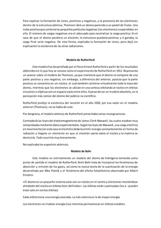 Para explicar la formación de iones, positivos y negativos, y la presencia de los electrones
dentro de la estructura atómica, Thomson ideó un átomo parecido a un pastel de frutas. Una
nube positivaque conteníalas pequeñaspartículasnegativas (los electrones) suspendidos en
ella. El número de cargas negativas era el adecuado para neutralizar la carga positiva. En el
caso de que el átomo perdiera un electrón, la estructura quedaría positiva; y si ganaba, la
carga final sería negativa. De esta forma, explicaba la formación de iones; pero dejó sin
explicación la existencia de las otras radiaciones.
Modelo de Rutherford
Este modelofue desarrollado por el físico Ernest Rutherford a partir de los resultados
obtenidosen lo que hoy se conoce como el experimento de Rutherford en 1911. Representa
un avance sobre el modelo de Thomson, ya que mantiene que el átomo se compone de una
parte positiva y una negativa, sin embargo, a diferencia del anterior, postula que la parte
positiva se concentra en un núcleo, el cual también contiene virtualmente toda la masa del
átomo, mientras que los electrones se ubican en una corteza orbitando al núcleo en órbitas
circulareso elípticasconun espaciovacíoentre ellos.A pesarde serun modeloobsoleto, es la
percepción más común del átomo del público no científico.
Rutherford predijo la existencia del neutrón en el año 1920, por esa razón en el modelo
anterior (Thomson), no se habla de este.
Por desgracia, el modelo atómico de Rutherford presentaba varias incongruencias:
Contradecíalas leyesdel electromagnetismode James Clerk Maxwell, las cuales estaban muy
comprobadasmediante datosexperimentales.Segúnlasleyesde Maxwell, una carga eléctrica
enmovimiento(enestecasoel electrón) deberíaemitir energía constantemente en forma de
radiación y llegaría un momento en que el electrón caería sobre el núcleo y la materia se
destruiría. Todo ocurriría muy brevemente.
No explicaba los espectros atómicos.
Modelo de Bohr
Este modelo es estrictamente un modelo del átomo de hidrógeno tomando como
punto de partida el modelo de Rutherford, Niels Bohr trata de incorporar los fenómenos de
absorción y emisión de los gases, así como la nueva teoría de la cuantización de la energía
desarrollada por Max Planck y el fenómeno del efecto fotoeléctrico observado por Albert
Einstein.
«El átomo es un pequeño sistema solar con un núcleo en el centro y electrones moviéndose
alrededordel núcleoenórbitas bien definidas». Las órbitas están cuantizadas (los e- pueden
estar solo en ciertas órbitas)
Cada órbita tiene una energía asociada. La más externa es la de mayor energía.
Los electrones no irradian energía (luz) mientras permanezcan en órbitas estables.
 