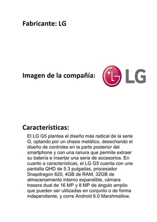 Fabricante: LG
Imagen de la compañía:
Características:
El LG G5 plantea el diseño más radical de la serie
G, optando por un chasis metálico, desechando el
diseño de controles en la parte posterior del
smartphone y con una ranura que permite extraer
su batería e insertar una serie de accesorios. En
cuanto a características, el LG G5 cuenta con una
pantalla QHD de 5.3 pulgadas, procesador
Snapdragon 820, 4GB de RAM, 32GB de
almacenamiento interno expandible, cámara
trasera dual de 16 MP y 8 MP de ángulo amplio
que pueden ser utilizadas en conjunto o de forma
independiente, y corre Android 6.0 Marshmallow.
 